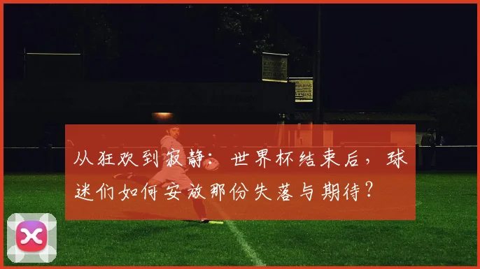 从狂欢到寂静:世界杯结束后,球迷们如何安放那份失落与期待?