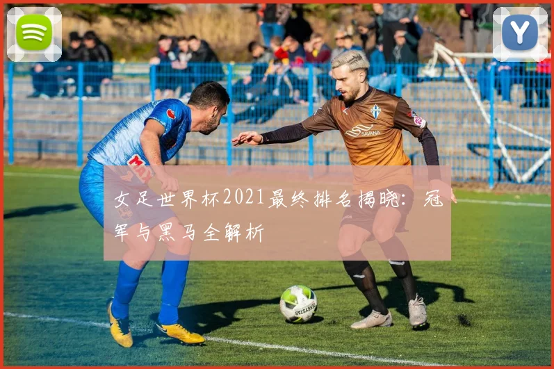 女足世界杯2021最终排名揭晓:冠军与黑马全解析
