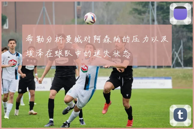 希勒分析曼城对阿森纳的压力以及埃泽在球队中的迷失状态