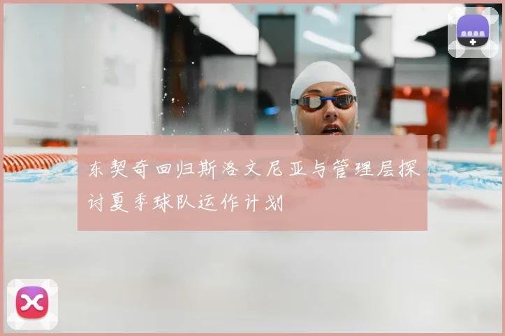 东契奇回归斯洛文尼亚与管理层探讨夏季球队运作计划