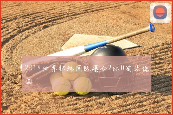 2018世界杯韩国队爆冷2比0淘汰德国
