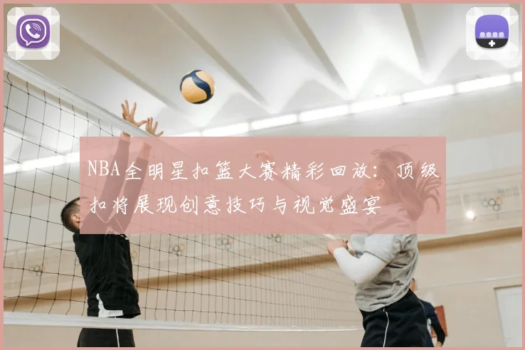 NBA全明星扣篮大赛精彩回放：顶级扣将展现创意技巧与视觉盛宴