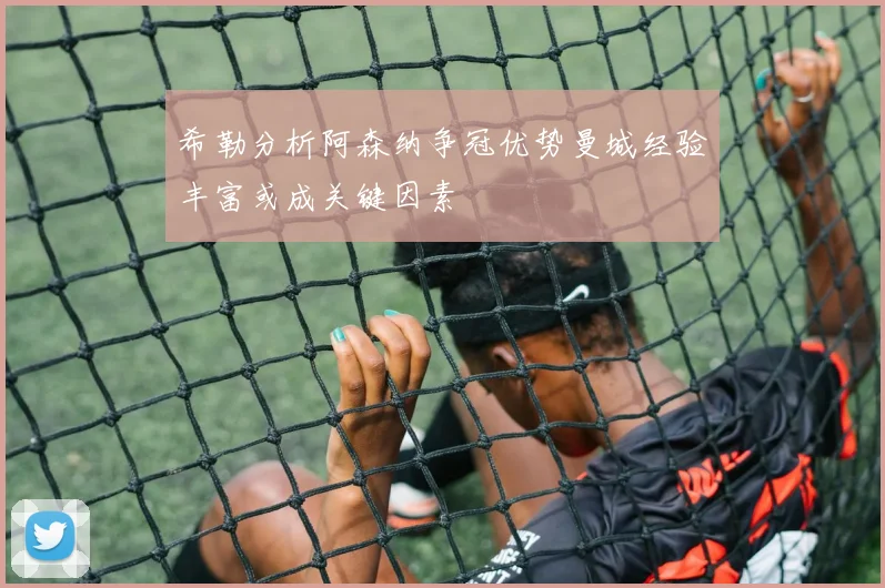 希勒分析阿森纳争冠优势曼城经验丰富或成关键因素