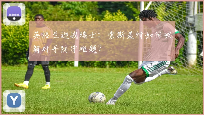 英格兰迎战瑞士：索斯盖特如何破解对手防守难题？