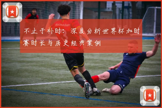 不止于补时：深度分析世界杯加时赛时长与历史经典案例