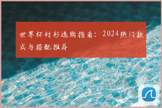 世界杯衬衫选购指南:2024热门款式与搭配推荐