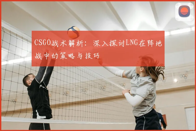CSGO战术解析:深入探讨LNG在阵地战中的策略与技巧