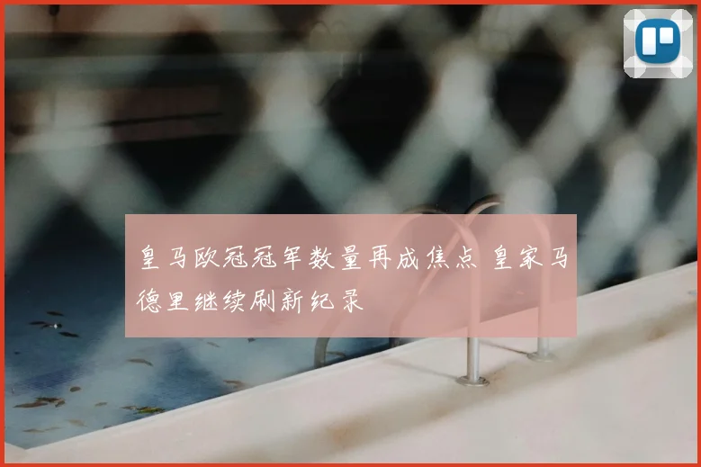 皇马欧冠冠军数量再成焦点 皇家马德里继续刷新纪录