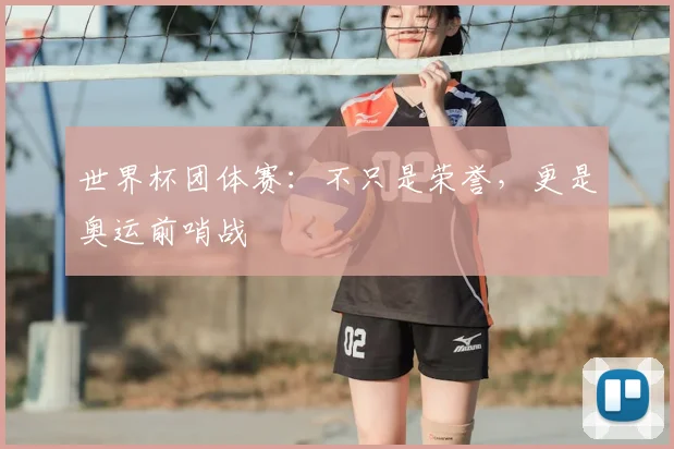 世界杯团体赛：不只是荣誉，更是奥运前哨战