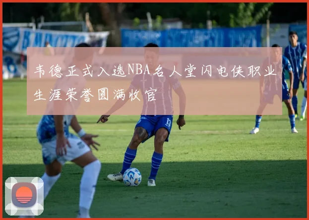 韦德正式入选NBA名人堂闪电侠职业生涯荣誉圆满收官