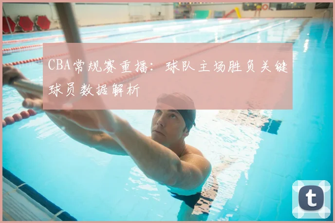 CBA常规赛重播：球队主场胜负关键球员数据解析
