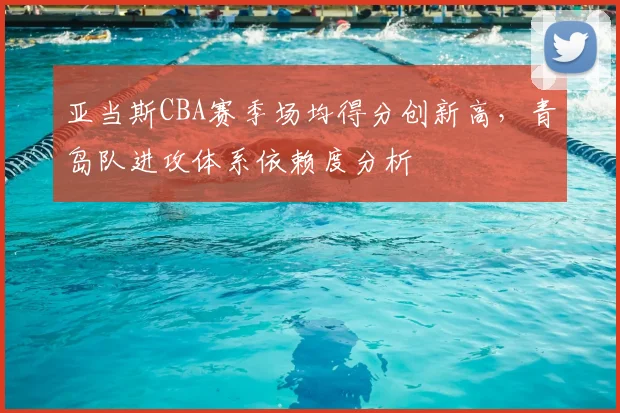 亚当斯CBA赛季场均得分创新高，青岛队进攻体系依赖度分析