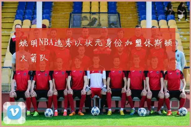 姚明NBA选秀以状元身份加盟休斯顿火箭队