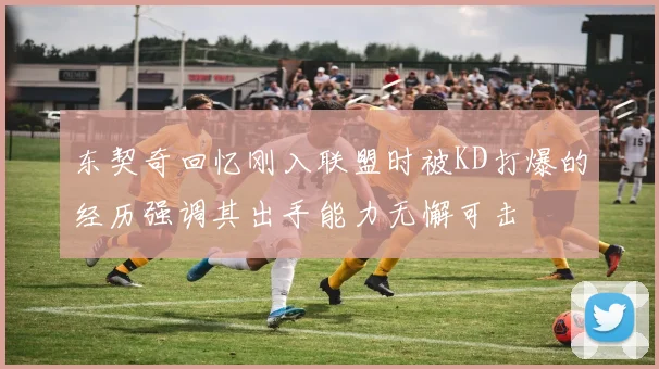 东契奇回忆刚入联盟时被KD打爆的经历强调其出手能力无懈可击