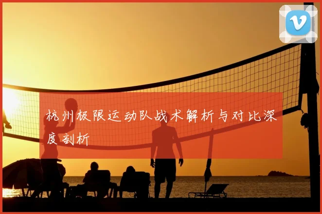 杭州极限运动队战术解析与对比深度剖析