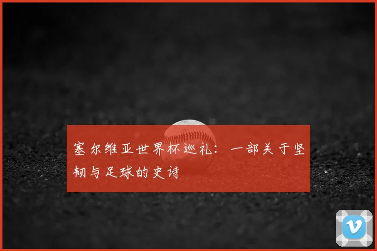 塞尔维亚世界杯巡礼:一部关于坚韧与足球的史诗