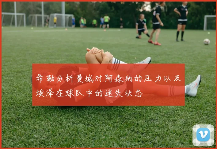 希勒分析曼城对阿森纳的压力以及埃泽在球队中的迷失状态