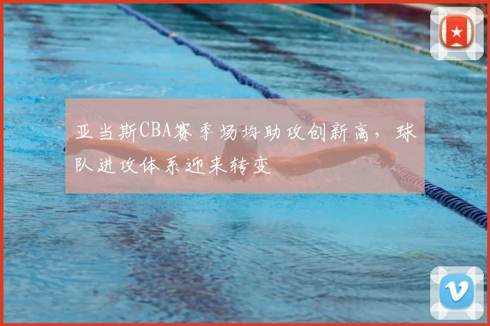 亚当斯CBA赛季场均助攻创新高，球队进攻体系迎来转变