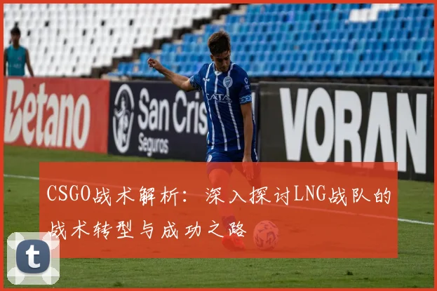 CSGO战术解析：深入探讨LNG战队的战术转型与成功之路