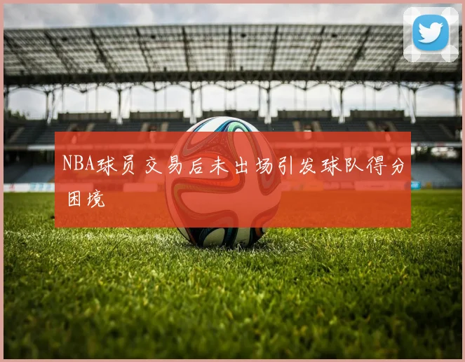 NBA球员交易后未出场引发球队得分困境