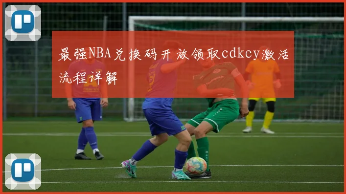 最强NBA兑换码开放领取cdkey激活流程详解