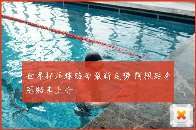 世界杯压球赔率最新走势 阿根廷夺冠赔率上升