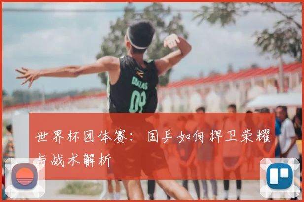 世界杯团体赛：国乒如何捍卫荣耀与战术解析