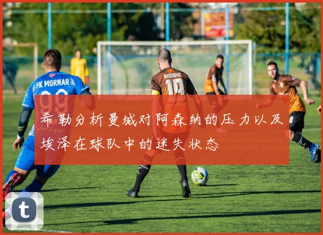 希勒分析曼城对阿森纳的压力以及埃泽在球队中的迷失状态