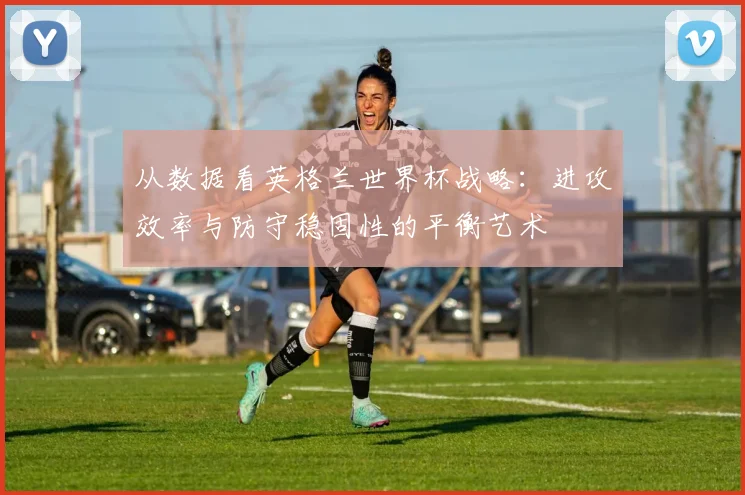 从数据看英格兰世界杯战略：进攻效率与防守稳固性的平衡艺术