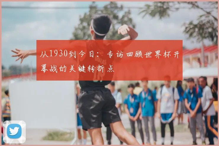 从1930到今日：专访回顾世界杯开幕战的关键转折点
