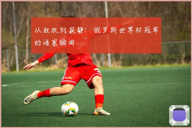 从狂欢到寂静：俄罗斯世界杯冠军的语塞瞬间