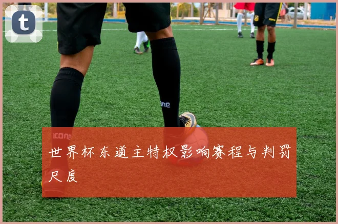 世界杯东道主特权影响赛程与判罚尺度