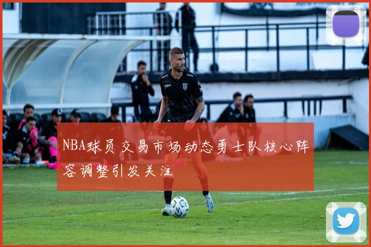 NBA球员交易市场动态勇士队核心阵容调整引发关注