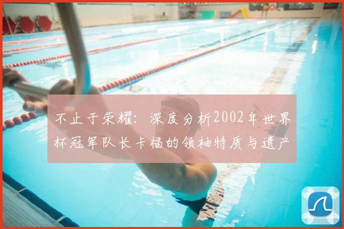 不止于荣耀：深度分析2002年世界杯冠军队长卡福的领袖特质与遗产