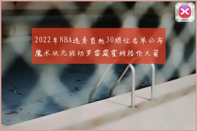 2022年NBA选秀首轮30顺位名单公布魔术状元班切罗雷霆霍姆格伦火箭史密斯入选