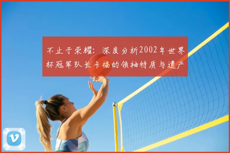 不止于荣耀：深度分析2002年世界杯冠军队长卡福的领袖特质与遗产