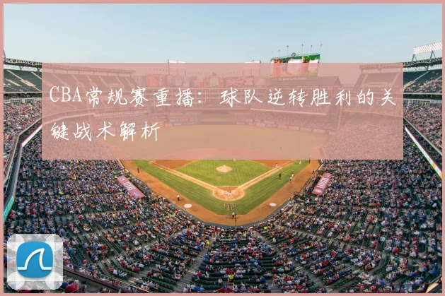 CBA常规赛重播：球队逆转胜利的关键战术解析