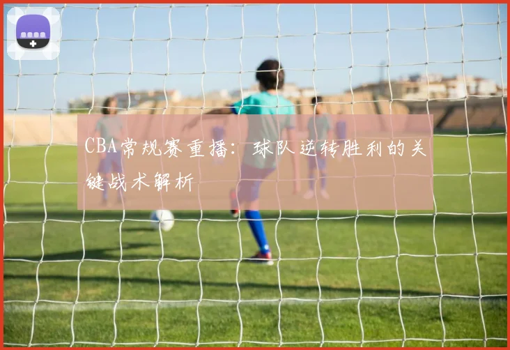 CBA常规赛重播：球队逆转胜利的关键战术解析